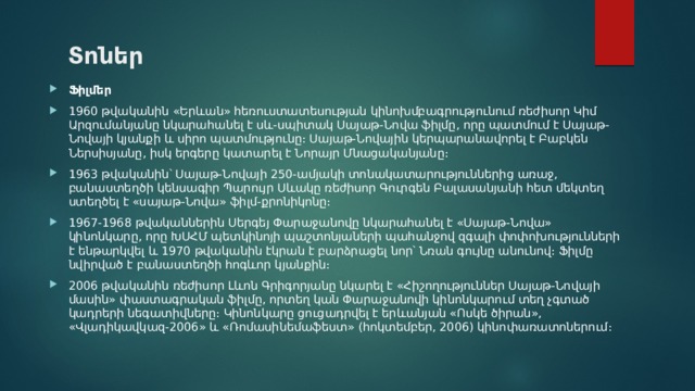 Տոներ Ֆիլմեր 1960 թվականին «Երևան» հեռուստատեսության կինոխմբագրությունում ռեժիսոր Կիմ Արզումանյանը նկարահանել է սև-սպիտակ Սայաթ-Նովա ֆիլմը, որը պատմում է Սայաթ-Նովայի կյանքի և սիրո պատմությունը։ Սայաթ-Նովային կերպարանավորել է Բաբկեն Ներսիսյանը, իսկ երգերը կատարել է Նորայր Մնացականյանը։ 1963 թվականին՝ Սայաթ-Նովայի 250-ամյակի տոնակատարություններից առաջ, բանաստեղծի կենսագիր Պարույր Սևակը ռեժիսոր Գուրգեն Բալասանյանի հետ մեկտեղ ստեղծել է «սայաթ-Նովա» ֆիլմ-քրոնիկոնը։ 1967-1968 թվականներին Սերգեյ Փարաջանովը նկարահանել է «Սայաթ-Նովա» կինոնկարը, որը ԽՍՀՄ պետկինոյի պաշտոնյաների պահանջով զգալի փոփոխությունների է ենթարկվել և 1970 թվականին էկրան է բարձրացել նոր՝ Նռան գույնը անունով։ Ֆիլմը նվիրված է բանաստեղծի հոգևոր կյանքին։ 2006 թվականին ռեժիսոր Լևոն Գրիգորյանը նկարել է «Հիշողություններ Սայաթ-Նովայի մասին» փաստագրական ֆիլմը, որտեղ կան Փարաջանովի կինոնկարում տեղ չգտած կադրերի նեգատիվները։ Կինոնկարը ցուցադրվել է երևանյան «Ոսկե ծիրան», «Վլադիկավկազ-2006» և «Ռոմասինեմաֆեստ» (հոկտեմբեր, 2006) կինոփառատոներում։ 