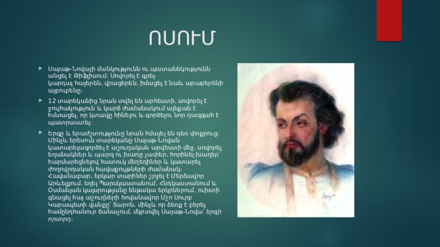 ՈՍՈՒՄ Սայաթ-Նովայի մանկությունն ու պատանեկությունն անցել է Թիֆլիսում։ Սովորել է գրել-կարդալ հայերեն, վրացերեն, իմացել է նաև արաբերենի այբուբենը։ 12 տարեկանից նրան տվել են արհեստի, սովորել է ջուլհակություն և կարճ ժամանակում այնքան է հմտացել, որ կտավը հինելու և գործելու նոր դազգահ է պատրաստել։ Երգը և երաժշտությունը նրան հմայել են դեռ փոքրուց։ Մինչև երեսուն տարեկանը Սայաթ-Նովան կատարելագործել է աշուղական արվեստի մեջ, սովորել եղանակներ և պարզ ու խառը չափեր, հորինել խաղեր՝ հարմարեցնելով հատուկ մեղեդիներ և կատարել ժողովրդական հավաքույթների ժամանակ։ Հավանաբար, երկար տարիներ շրջել է Մերձավոր Արևելքում, եղել Պարսկաստանում, Հնդկաստանում և Օսմանյան կայսրությանը ենթակա երկրներում, ուխտի գնացել հայ աշուղների հովանավոր Մշո Սուրբ Կարապետի վանքը՝ Տարոն, մինչև որ ձեռք է բերել համընդհանուր ճանաչում, մկրտվել Սայաթ-Նովա՝  երգի որսորդ ։ 