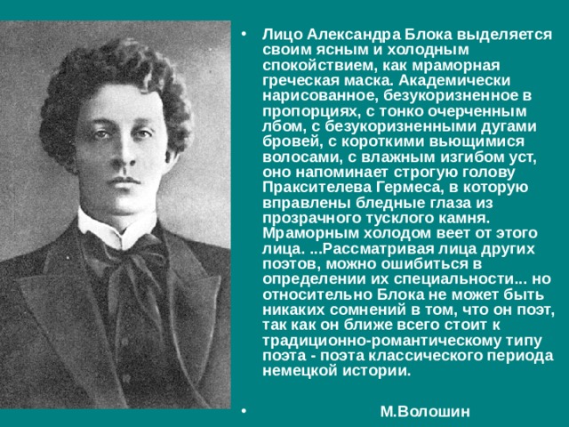 Лицо Александра Блока выделяется своим ясным и холодным спокойствием, как мраморная греческая маска. Академически нарисованное, безукоризненное в пропорциях, с тонко очерченным лбом, с безукоризненными дугами бровей, с короткими вьющимися волосами, с влажным изгибом уст, оно напоминает строгую голову Праксителева Гермеса, в которую вправлены бледные глаза из прозрачного тусклого камня. Мраморным холодом веет от этого лица. ...Рассматривая лица других поэтов, можно ошибиться в определении их специальности... но относительно Блока не может быть никаких сомнений в том, что он поэт, так как он ближе всего стоит к традиционно-романтическому типу поэта - поэта классического периода немецкой истории.   М.Волошин 