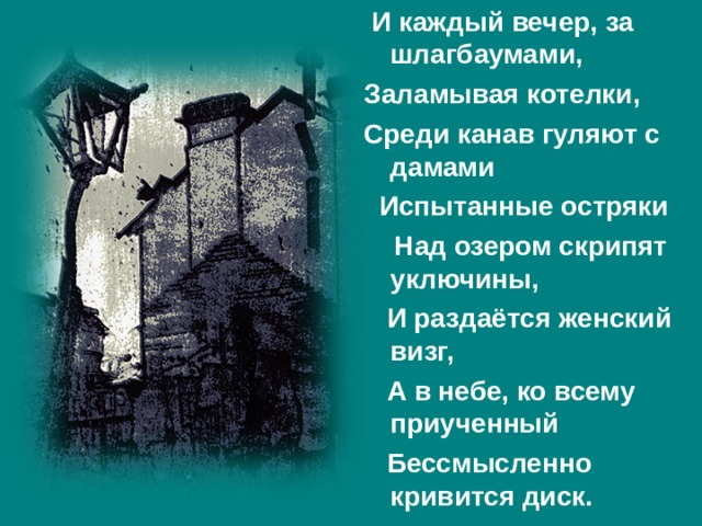  И каждый вечер, за шлагбаумами, Заламывая котелки, Среди канав гуляют с дамами  Испытанные остряки  Над озером скрипят уключины,  И раздаётся женский визг,  А в небе, ко всему приученный  Бессмысленно кривится диск. 