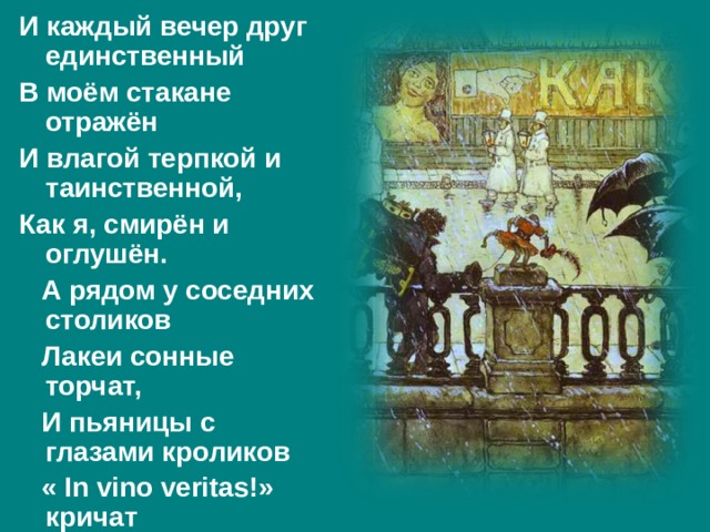 И каждый вечер друг единственный В моём стакане отражён И влагой терпкой и таинственной, Как я, смирён и оглушён.  А рядом у соседних столиков  Лакеи сонные торчат,  И пьяницы с глазами кроликов  « In vino veritas !» кричат 