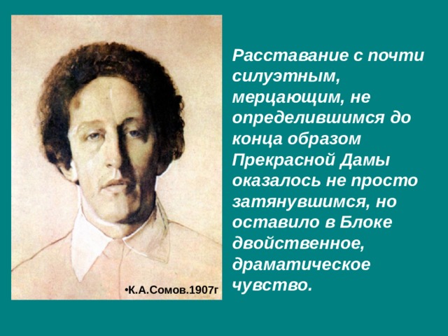 Расставание с почти силуэтным, мерцающим, не определившимся до конца образом Прекрасной Дамы оказалось не просто затянувшимся, но оставило в Блоке двойственное, драматическое чувство. К.А.Сомов.1907г . 