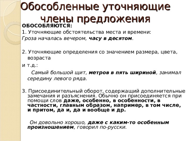 Обособленные уточняющие члены предложения ОБОСОБЛЯЮТСЯ: 1. Уточняющие обстоятельства места и времени: Гроза началась вечером, часу в десятом .  2. Уточняющие определения со значением размера, цвета, возраста и т.д.:  Самый большой щит, метров в пять шириной , занимал середину левого ряда. 3. Присоединительный оборот, содержащий дополнительные замечания и разъяснения. Обычно он присоединяется при помощи слов даже,  особенно, в особенности, в частности, главным образом, например, в том числе, и притом, да и, да и вообще и др.  Он довольно хорошо, даже с каким-то особенным произношением , говорил по-русски.  