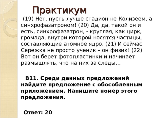 Практикум  (19) Нет, пусть лучше стадион не Колизеем, а синхрофазатроном! (20) Да, да, такой он и есть, синхрофазатрон, - круглая, как цирк, громада, внутри которой носятся частицы, составляющие атомное ядро. (21) И сейчас Сережка не просто ученик – он физик! (22) Вот он берет фотопластинки и начинает размышлять, что на них за следы…  В11. Среди данных предложений найдите предложение с обособленным приложением. Напишите номер этого предложения.   Ответ: 20 