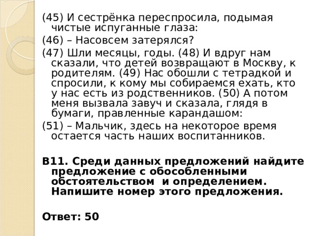 (45) И сестрёнка переспросила, подымая чистые испуганные глаза: (46) – Насовсем затерялся? (47) Шли месяцы, годы. (48) И вдруг нам сказали, что детей возвращают в Москву, к родителям. (49) Нас обошли с тетрадкой и спросили, к кому мы собираемся ехать, кто у нас есть из родственников. (50) А потом меня вызвала завуч и сказала, глядя в бумаги, правленные карандашом: (51) – Мальчик, здесь на некоторое время остается часть наших воспитанников. В11. Среди данных предложений найдите предложение с обособленными обстоятельством и определением. Напишите номер этого предложения.  Ответ: 50 