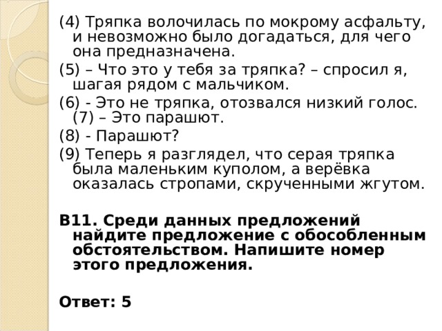 (4) Тряпка волочилась по мокрому асфальту, и невозможно было догадаться, для чего она предназначена. (5) – Что это у тебя за тряпка? – спросил я, шагая рядом с мальчиком. (6) - Это не тряпка, отозвался низкий голос. (7) – Это парашют. (8) - Парашют? (9) Теперь я разглядел, что серая тряпка была маленьким куполом, а верёвка оказалась стропами, скрученными жгутом.  В11. Среди данных предложений найдите предложение с обособленным обстоятельством. Напишите номер этого предложения.  Ответ: 5 