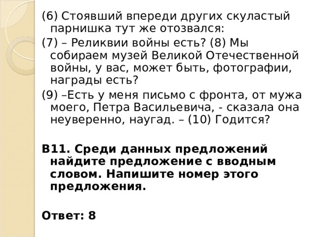 (6) Стоявший впереди других скуластый парнишка тут же отозвался: (7) – Реликвии войны есть? (8) Мы собираем музей Великой Отечественной войны, у вас, может быть, фотографии, награды есть? (9) –Есть у меня письмо с фронта, от мужа моего, Петра Васильевича, - сказала она неуверенно, наугад. – (10) Годится? В11. Среди данных предложений найдите предложение с вводным словом. Напишите номер этого предложения.  Ответ: 8 