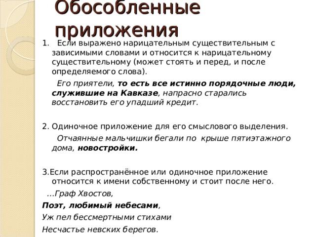 Обособленные приложения 1. Если выражено нарицательным существительным с зависимыми словами и относится к нарицательному существительному (может стоять и перед, и после определяемого слова).  Его приятели, то есть все истинно порядочные люди, служившие на Кавказе , напрасно старались восстановить его упадший кредит.  2. Одиночное приложение для его смыслового выделения.  Отчаянные мальчишки бегали по крыше пятиэтажного дома, новостройки.  3.Если распространённое или одиночное приложение относится к имени собственному и стоит после него. … Граф Хвостов, Поэт, любимый небесами , Уж пел бессмертными стихами Несчастье невских берегов.  