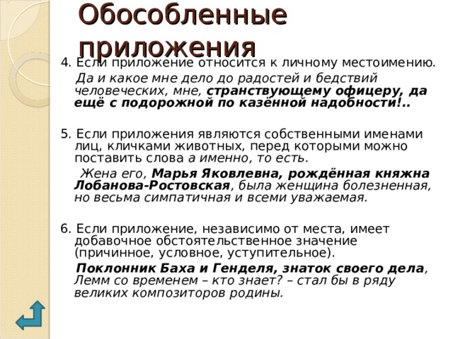 Обособленные приложения 4. Если приложение относится к личному местоимению.  Да и какое мне дело до радостей и бедствий человеческих, мне, странствующему офицеру, да ещё с подорожной по казённой надобности!..  5. Если приложения являются собственными именами лиц, кличками животных, перед которыми можно поставить слова а именно, то есть.  Жена его, Марья Яковлевна, рождённая княжна Лобанова-Ростовская , была женщина болезненная, но весьма симпатичная и всеми уважаемая.  6. Если приложение, независимо от места, имеет добавочное обстоятельственное значение (причинное, условное, уступительное).  Поклонник Баха и Генделя, знаток своего дела , Лемм со временем – кто знает? – стал бы в ряду великих композиторов родины. 