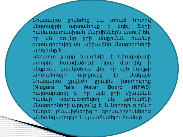Նիագարա ջրվեժից սև տհաճ հոտով կեղտաջրի արտահոսք է եղել: Տեղի համապատասխան մարմիններն ասում են, որ սև գույնը ջրի մաքրման համար օգտագործվող սև ածխածնի մնացորդների արդյունք է: Կեղտոտ ջուրը հայտնվել է Նիագարայի ստորին հատվածում: Որոշ մարդիկ ի սկզբանե կասկածում էին, որ այն նավթի արտահոսքի արդյունք է: Սակայն Նիագարա ջրվեժի ջրային խորհուրդը (Niagara Falls Water Board (NFWB) հայտարարել է, որ այն ջրի մշակման համար օգտագործվող սև ածխածնի մնացորդների արդյունք է, և ներողություն է խնդրել բնակիչներից ու զբոսաշրջիկներից անհանգստություն պատճառելու համար: 