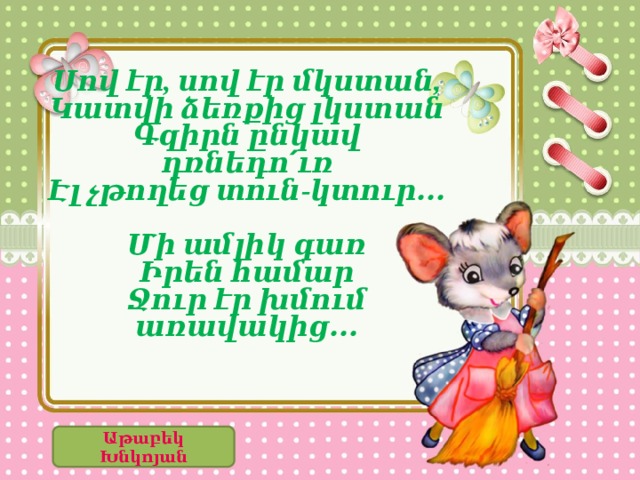      Սով էր, սով էր մկստան, Կատվի ձեռքից լկստան Գզիրն ընկավ դռնեդո՛ւռ Էլ չթողեց տուն-կտուր․․․  Մի ամլիկ գառ Իրեն համար Ջուր էր խմում առավակից․․․        Աթաբեկ Խնկոյան 
