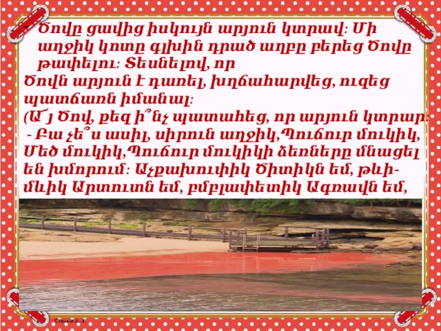 Ծովը ցավից իսկույն արյուն կտրավ։ Մի աղջիկ կոտը գլխին դրած աղբը բերեց Ծովը թափելու։ Տեսնելով, որ Ծովն արյուն է դառել, խղճահարվեց, ուզեց պատճառն իմանալ։ (Ա՜յ Ծով, քեզ ի՞նչ պատահեց, որ արյուն կտրար։  - Բա չե՞ս ասիլ, սիրուն աղջիկ,Պուճուր մուկիկ, Մեծ մուկիկ,Պուճուր մուկիկի ձեռները մնացել են խմորում։ Աչքախուփիկ Ծիտիկն եմ, թևի-մևիկ Արտուտն եմ, բմբլափետիկ Ագռավն եմ, ճղակոտոր Ծառիկն եմ, թոլիկ-մոլիկ Քարիկն եմ, արնակոլոլ Ծովիկն եմ։ 
