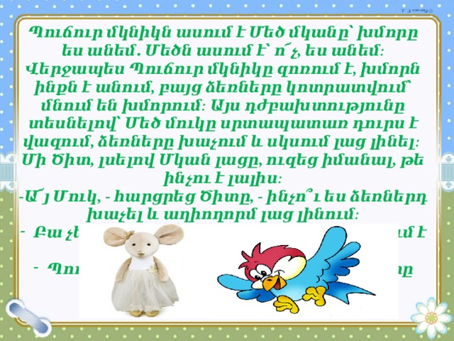 Պուճուր մկնիկն ասում է Մեծ մկանը՝ խմորը ես անեմ․ Մեծն ասում է՝ ո՜չ, ես անեմ։ Վերջապես Պուճուր մկնիկը զոռում է, խմորն ինքն է անում, բայց ձեռները կոտրատվում՝ մնում են խմորում։ Այս դժբախտությունը տեսնելով՝ Մեծ մուկը սրտապատառ դուրս է վազում, ձեռները խաչում և սկսում լաց լինել։ Մի Ծիտ, լսելով Մկան լացը, ուզեց իմանալ, թե ինչու է լալիս։ -Ա՜յ Մուկ, - հարցրեց Ծիտը, - ինչո՞ւ ես ձեռներդ խաչել և աղիողորմ լաց լինում։ Բա չե՞ս ասիլ, ա՜յ Ծիտիկ, - պատասխանում է Մուկը, Պուճուր մուկիկը խմորն անելիս ձեռները կոտրեց։ 