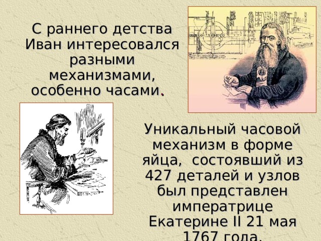 С раннего детства Иван интересовался разными механизмами, особенно часами . С раннего детства Иван интересовался разными механизмами, особенно часами . Уникальный часовой механизм в форме яйца, состоявший из 427 деталей и узлов был представлен императрице Екатерине II 21 мая 1767 года.