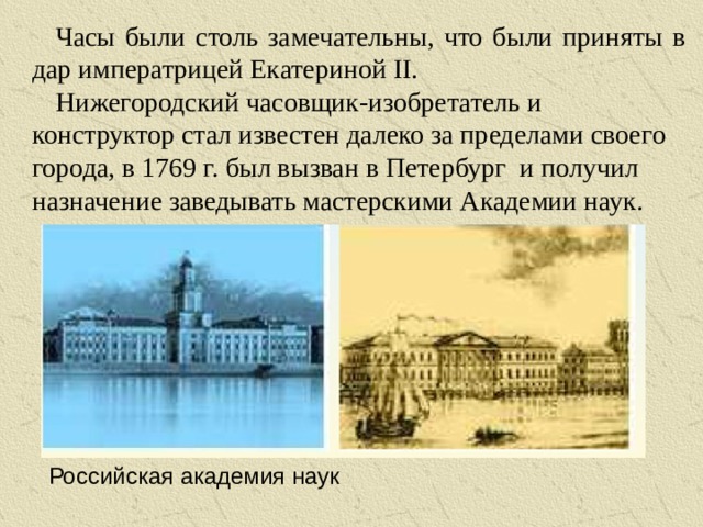 Часы были столь замечательны, что были приняты в дар императрицей Екатериной II. Нижегородский часовщик-изобретатель и конструктор стал известен далеко за пределами своего города, в 1769 г. был вызван в Петербург и получил назначение заведывать мастерскими Академии наук. Российская академия наук
