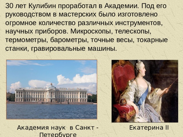 30 лет Кулибин проработал в Академии. Под его руководством в мастерских было изготовлено огромное количество различных инструментов, научных приборов. Микроскопы, телескопы, термометры, барометры, точные весы, токарные станки, гравировальные машины. Екатерина II Академия наук в Санкт - Петербурге