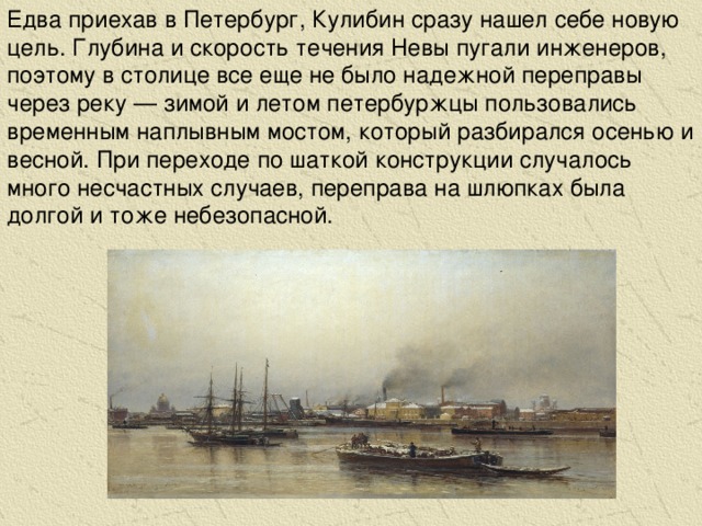 Едва приехав в Петербург, Кулибин сразу нашел себе новую цель. Глубина и скорость течения Невы пугали инженеров, поэтому в столице все еще не было надежной переправы через реку — зимой и летом петербуржцы пользовались временным наплывным мостом, который разбирался осенью и весной. При переходе по шаткой конструкции случалось много несчастных случаев, переправа на шлюпках была долгой и тоже небезопасной.
