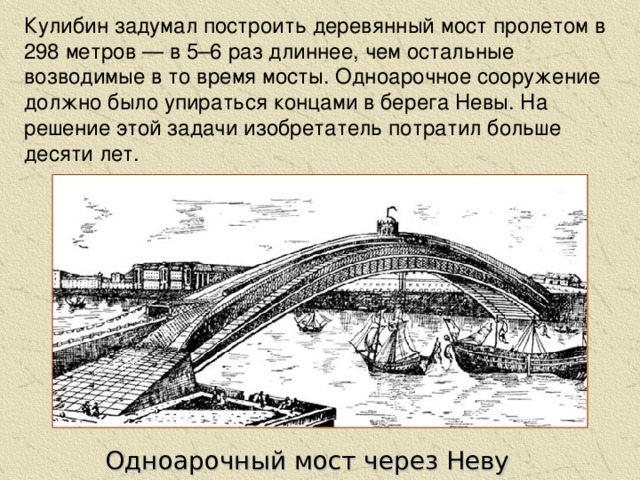 Кулибин задумал построить деревянный мост пролетом в 298 метров — в 5–6 раз длиннее, чем остальные возводимые в то время мосты. Одноарочное сооружение должно было упираться концами в берега Невы. На решение этой задачи изобретатель потратил больше десяти лет. Одноарочный мост через Неву