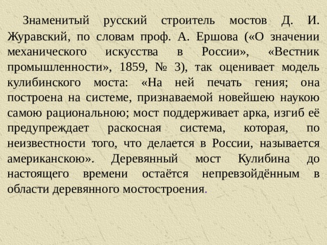   Знаменитый русский строитель мостов Д. И. Журавский, по словам проф. А. Ершова («О значении механического искусства в России», «Вестник промышленности», 1859, № 3), так оценивает модель кулибинского моста: «На ней печать гения; она построена на системе, признаваемой новейшею наукою самою рациональною; мост поддерживает арка, изгиб её предупреждает раскосная система, которая, по неизвестности того, что делается в России, называется американскою». Деревянный мост Кулибина до настоящего времени остаётся непревзойдённым в области деревянного мостостроения .