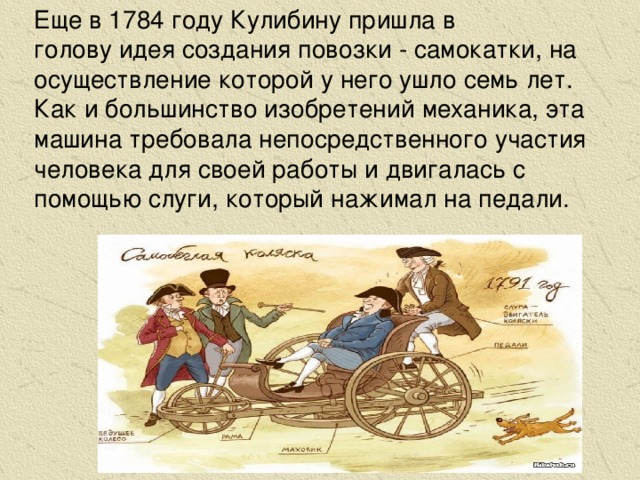 Еще в 1784 году Кулибину пришла в голову идея создания повозки - самокатки, на осуществление которой у него ушло семь лет. Как и большинство изобретений механика, эта машина требовала непосредственного участия человека для своей работы и двигалась с помощью слуги, который нажимал на педали.