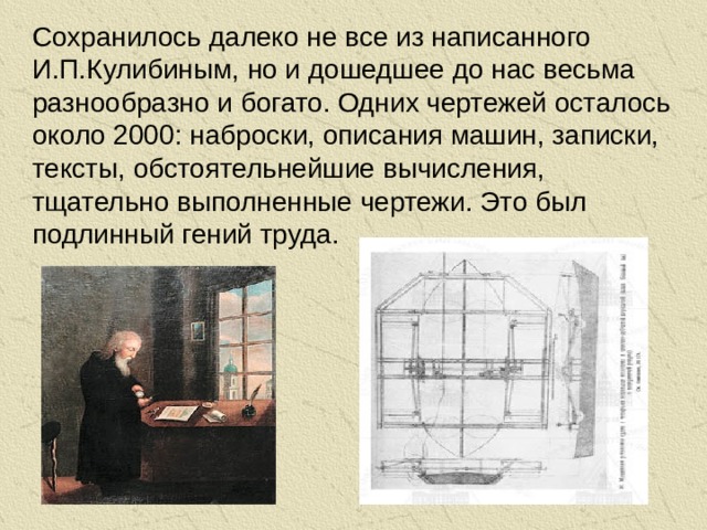 Сохранилось далеко не все из написанного И.П.Кулибиным, но и дошедшее до нас весьма разнообразно и богато. Одних чертежей осталось около 2000: наброски, описания машин, записки, тексты, обстоятельнейшие вычисления, тщательно выполненные чертежи. Это был подлинный гений труда.