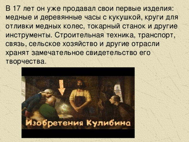 В 17 лет он уже продавал свои первые изделия: медные и деревянные часы с кукушкой, круги для отливки медных колес, токарный станок и другие инструменты. Строительная техника, транспорт, связь, сельское хозяйство и другие отрасли хранят замечательное свидетельство его творчества.