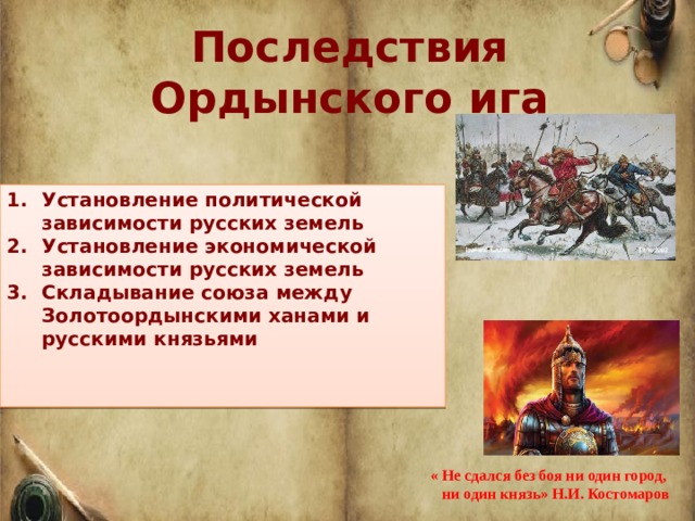 Последствия Ордынского ига  Установление политической зависимости русских земель Установление экономической зависимости русских земель Складывание союза между Золотоордынскими ханами и русскими князьями    « Не сдался без боя ни один город,  ни один князь» Н.И. Костомаров 