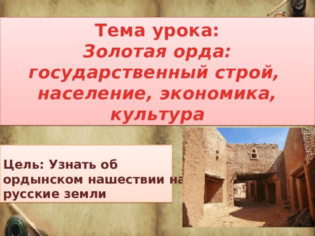 Тема урока: Золотая орда: государственный строй, население, экономика, культура Цель: Узнать об ордынском нашествии на русские земли 