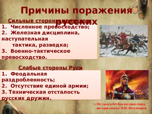 Причины поражения русских  Сильные стороны монголов 1. Численное превосходство; 2.  Железная дисциплина, наступательная  тактика, разведка; 3.  Военно-тактическое превосходство.   Слабые стороны Руси 1.  Феодальная раздробленность; 2.  Отсутствие единой армии; 3. Техническая отсталость русских дружин. « Не сдался без боя ни один город,  ни один князь» Н.И. Костомаров 