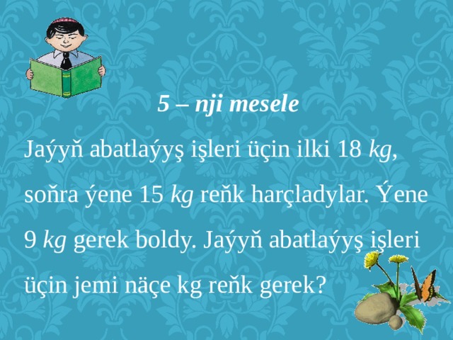 5 – nji mesele Jaýyň abatlaýyş işleri üçin ilki 18 kg , soňra ýene 15 kg reňk harçladylar. Ýene 9 kg gerek boldy. Jaýyň abatlaýyş işleri üçin jemi näçe kg reňk gerek? 