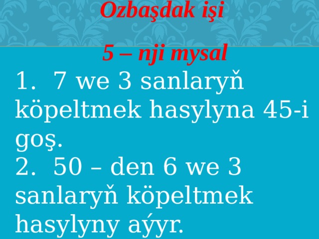 Özbaşdak işi  5 – nji mysal 1. 7 we 3 sanlaryň köpeltmek hasylyna 45-i goş. 2. 50 – den 6 we 3 sanlaryň köpeltmek hasylyny aýyr. 