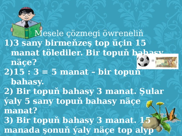   Mesele çözmegi öwreneliň 3 sany birmeňzeş top üçin 15 manat tölediler. Bir topuň bahasy näçe? 15 : 3 = 5 manat – bir topuň bahasy. 2) Bir topuň bahasy 3 manat. Şular ýaly 5 sany topuň bahasy näçe manat? 3) Bir topuň bahasy 3 manat. 15 manada şonuň ýaly näçe top alyp bileris?  