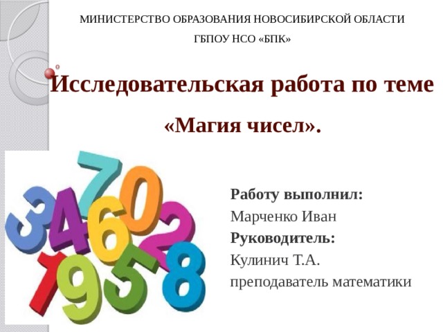 МИНИСТЕРСТВО ОБРАЗОВАНИЯ НОВОСИБИРСКОЙ ОБЛАСТИ ГБПОУ НСО «БПК» Исследовательская работа по теме  «Магия чисел». Работу выполнил: Марченко Иван Руководитель: Кулинич Т.А. преподаватель математики Однажды, я смотрел телевизор. Шел фильм, во время рекламы стал переключать каналы, на одном из них шла передача про то, как числа помогают определять природные дарования, сильные и слабые стороны характера, предсказывать будущее, выбирать наиболее подходящее время для принятия решений. Мне стало очень интересно, действительно ли это возможно, вот так и возникла эта работа.  