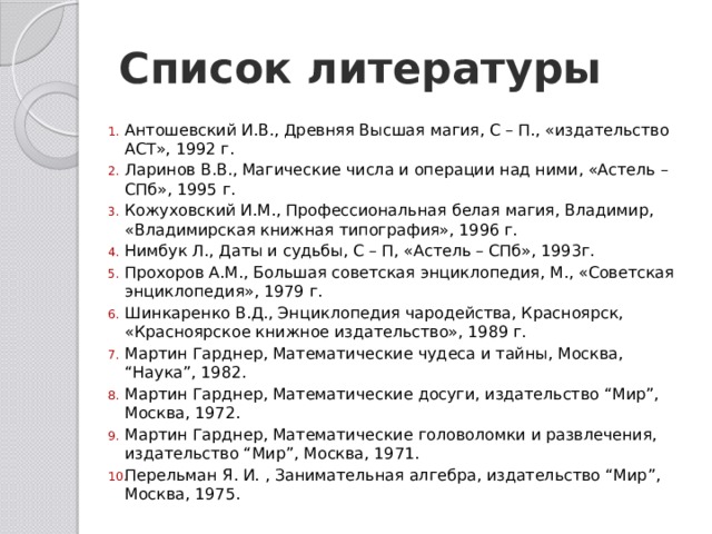 Список литературы Антошевский И.В., Древняя Высшая магия, С – П., «издательство АСТ», 1992 г. Ларинов В.В., Магические числа и операции над ними, «Астель – СПб», 1995 г. Кожуховский И.М., Профессиональная белая магия, Владимир, «Владимирская книжная типография», 1996 г. Нимбук Л., Даты и судьбы, С – П, «Астель – СПб», 1993г. Прохоров А.М., Большая советская энциклопедия, М., «Советская энциклопедия», 1979 г. Шинкаренко В.Д., Энциклопедия чародейства, Красноярск, «Красноярское книжное издательство», 1989 г. Мартин Гарднер, Математические чудеса и тайны, Москва, “Наука”, 1982. Мартин Гарднер, Математические досуги, издательство “Мир”, Москва, 1972. Мартин Гарднер, Математические головоломки и развлечения, издательство “Мир”, Москва, 1971. Перельман Я. И. , Занимательная алгебра, издательство “Мир”, Москва, 1975. 