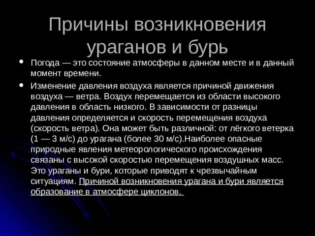Причины возникновения ураганов и бурь Погода — это состояние атмосферы в данном месте и в данный момент времени. Изменение давления воздуха является причиной движения воздуха — ветра. Воздух перемещается из области высокого давления в область низкого. В зависимости от разницы давления определяется и скорость перемещения воздуха (скорость ветра). Она может быть различной: от лёгкого ветерка (1 — 3 м/с) до урагана (более 30 м/с).Наиболее опасные природные явления метеорологического происхождения связаны с высокой скоростью перемещения воздушных масс. Это ураганы и бури, которые приводят к чрезвычайным ситуациям. Причиной возникновения урагана и бури является образование в атмосфере циклонов.  