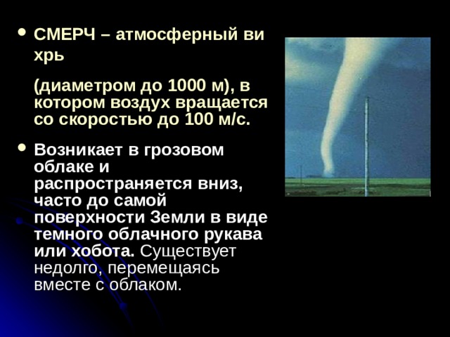 СМЕРЧ – атмосферный вихрь  (диаметром до 1000 м), в котором воздух вращается со скоростью до 100 м/с.  Возникает в грозовом облаке и распространяется вниз, часто до самой поверхности Земли в виде темного облачного рукава или хобота.  Существует недолго, перемещаясь вместе с облаком. 