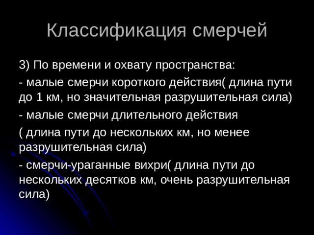 Классификация смерчей 3) По времени и охвату пространства: - малые смерчи короткого действия( длина пути до 1 км, но значительная разрушительная сила) - малые смерчи длительного действия ( длина пути до нескольких км, но менее разрушительная сила) - смерчи-ураганные вихри( длина пути до нескольких десятков км, очень разрушительная сила) 