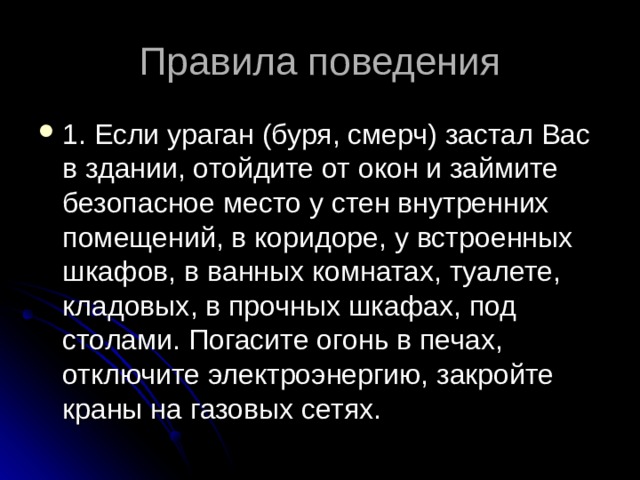 Правила поведения 1. Если ураган (буря, смерч) застал Вас в здании, отойдите от окон и займите безопасное место у стен внутренних помещений, в коридоре, у встроенных шкафов, в ванных комнатах, туалете, кладовых, в прочных шкафах, под столами. Погасите огонь в печах, отключите электроэнергию, закройте краны на газовых сетях. 