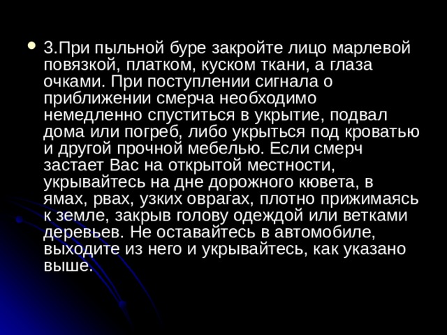3.При пыльной буре закройте лицо марлевой повязкой, платком, куском ткани, а глаза очками. При поступлении сигнала о приближении смерча необходимо немедленно спуститься в укрытие, подвал дома или погреб, либо укрыться под кроватью и другой прочной мебелью. Если смерч застает Вас на открытой местности, укрывайтесь на дне дорожного кювета, в ямах, рвах, узких оврагах, плотно прижимаясь к земле, закрыв голову одеждой или ветками деревьев. Не оставайтесь в автомобиле, выходите из него и укрывайтесь, как указано выше. 