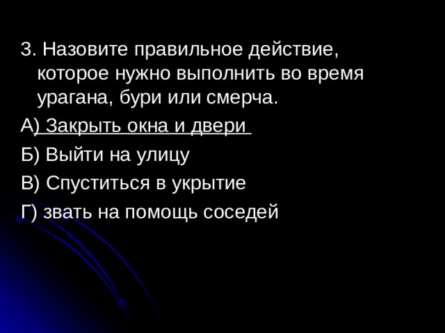 3. Назовите правильное действие, которое нужно выполнить во время урагана, бури или смерча. А ) Закрыть окна и двери Б) Выйти на улицу В) Спуститься в укрытие Г) звать на помощь соседей 