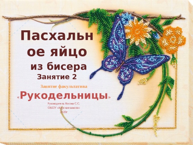 Пасхальное яйцо   из бисера  Занятие 2 Занятие факультатива « Рукодельницы » Руководитель Носова С.С. ОКОУ «Курская школа» 2020г 