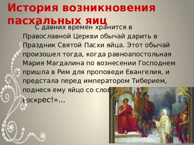     История возникновения пасхальных яиц       С давних времен хранится в Православной Церкви обычай дарить в Праздник Святой Пасхи яйца. Этот обычай произошел тогда, когда равноапостольная Мария Магдалина по вознесении Господнем пришла в Рим для проповеди Евангелия, и предстала перед императором Тиберием, поднеся ему яйцо со словами: «Христос воскр ес!»… 