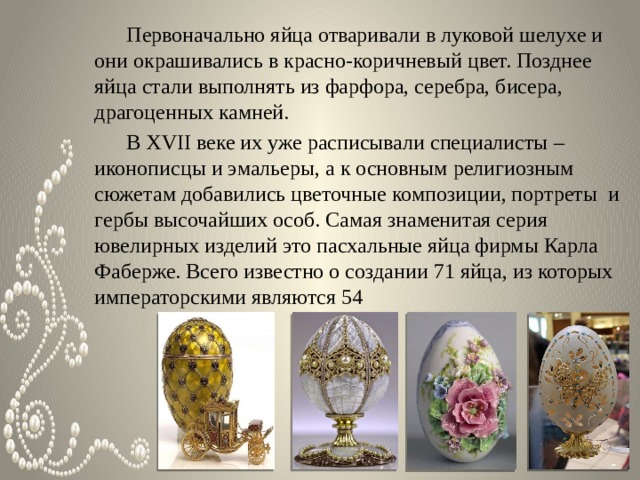  Первоначально яйца отваривали в луковой шелухе и они окрашивались в красно-коричневый цвет. Позднее яйца стали выполнять из фарфора, серебра, бисера, драгоценных камней.  В XVII веке их уже расписывали специалисты – иконописцы и эмальеры, а к основным религиозным сюжетам добавились цветочные композиции, портреты и гербы высочайших особ. Самая знаменитая серия ювелирных изделий это пасхальные яйца фирмы Карла Фаберже. Всего известно о создании 71 яйца, из которых императорскими являются 54 