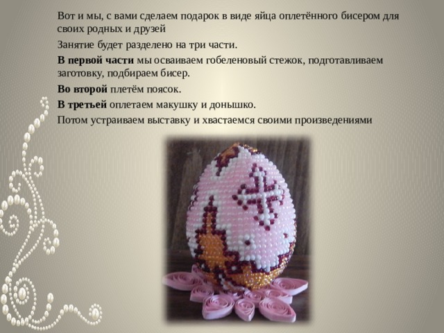 Вот и мы, с вами сделаем подарок в виде яйца оплетённого бисером для своих родных и друзей Занятие будет разделено на три части. В первой части мы осваиваем гобеленовый стежок, подготавливаем заготовку, подбираем бисер. Во второй плетём поясок. В третьей оплетаем макушку и донышко. Потом устраиваем выставку и хвастаемся своими произведениями    
