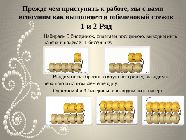 Прежде чем приступить к работе, мы с вами вспомним как выполняется гобеленовый стежок  1 и 2 Ряд Набираем 5 бисеринок, оплетаем последнюю, выводим нить наверх и надевает 1 бисеринку.  Вводим нить обратно в пятую бисеринку, выводим в верхнюю и нанизываем еще одну.  Оплетаем 4 и 3 бисерины, и выводим нить наверх 