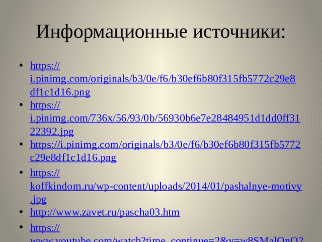 Информационные источники: https:// i.pinimg.com/originals/b3/0e/f6/b30ef6b80f315fb5772c29e8df1c1d16.png https :// i.pinimg.com/736x/56/93/0b/56930b6e7e28484951d1dd0ff3122392.jpg https :// i . pinimg . com / originals / b 3/0 e / f 6/ b 30 ef 6 b 80 f 315 fb 5772 c 29 e 8 df 1 c 1 d 16. png https:// koffkindom.ru/wp-content/uploads/2014/01/pashalnye-motivy.jpg http:// www.zavet.ru/pascha03.htm https:// www.youtube.com/watch?time_continue=2&v=w8SMalOnO2E&feature=emb_logo 