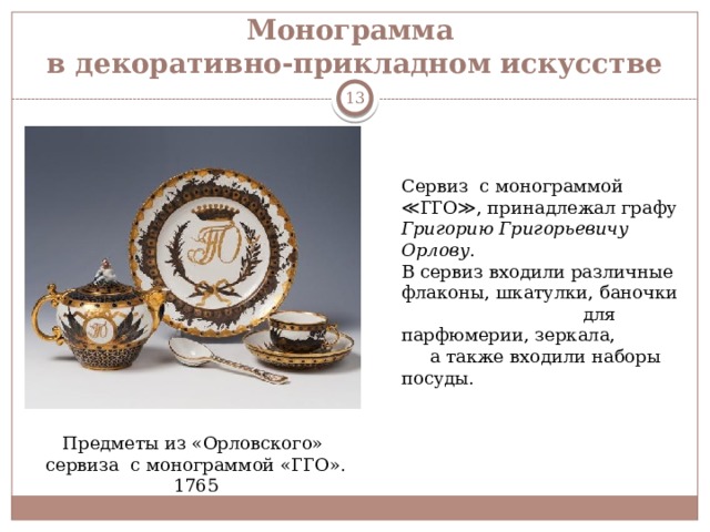 Монограмма  в декоративно-прикладном искусстве  Сервиз с монограммой ≪ГГО≫, принадлежал графу Григорию Григорьевичу Орлову . В сервиз входили различные флаконы, шкатулки, баночки для парфюмерии, зеркала, а также входили наборы посуды. Предметы из «Орловского» сервиза с монограммой «ГГО». 1765 