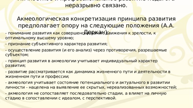 Личностное и профессиональное развитие педагога неразрывно связано.   Акмеологическая конкретизация принципа развития предполагает опору на следующие положения (А.А. Деркач): - понимание развития как совершенствования, движения к зрелости, к оптимальному высшему уровню; - признание субъективного характера развития; - осуществление развития (и его анализ) через противоречия, разрешаемые субъектом; - принцип развития в акмеологии учитывает индивидуальный характер развития; - развитие рассматривается как динамика жизненного пути и деятельности в жизненном пути и профессии; - акмеология учитывает состояние потенциального и актуального в развитии личности - нацелена на выявление ее скрытых, нереализованных возможностей; - акмеология не сопоставляет последовательно стадии, а влияет на личную стадию в сопоставлении с идеалом, с перспективой. 