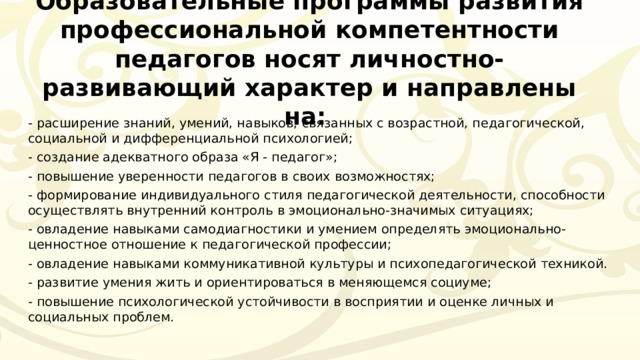 Образовательные программы развития профессиональной компетентности педагогов носят личностно-развивающий характер и направлены на: - расширение знаний, умений, навыков, связанных с возрастной, педагогической, социальной и дифференциальной психологией; - создание адекватного образа «Я - педагог»; - повышение уверенности педагогов в своих возможностях; - формирование индивидуального стиля педагогической деятельности, способности осуществлять внутренний контроль в эмоционально-значимых ситуациях; - овладение навыками самодиагностики и умением определять эмоционально-ценностное отношение к педагогической профессии; - овладение навыками коммуникативной культуры и психопедагогической техникой. - развитие умения жить и ориентироваться в меняющемся социуме; - повышение психологической устойчивости в восприятии и оценке личных и социальных проблем. 