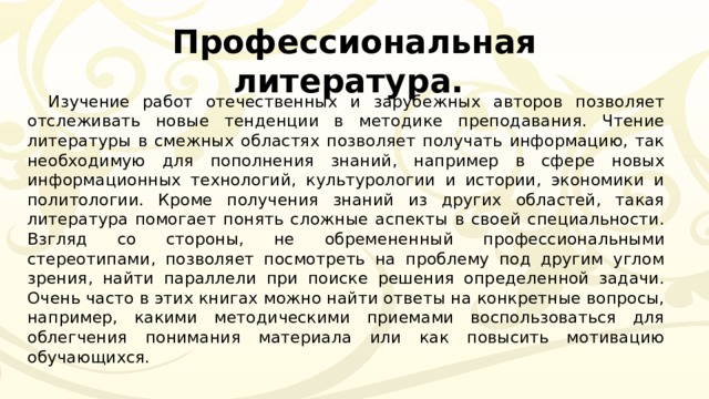 Профессиональная литература. Изучение работ отечественных и зарубежных авторов позволяет отслеживать новые тенденции в методике преподавания. Чтение литературы в смежных областях позволяет получать информацию, так необходимую для пополнения знаний, например в сфере новых информационных технологий, культурологии и истории, экономики и политологии. Кроме получения знаний из других областей, такая литература помогает понять сложные аспекты в своей специальности. Взгляд со стороны, не обремененный профессиональными стереотипами, позволяет посмотреть на проблему под другим углом зрения, найти параллели при поиске решения определенной задачи. Очень часто в этих книгах можно найти ответы на конкретные вопросы, например, какими методическими приемами воспользоваться для облегчения понимания материала или как повысить мотивацию обучающихся. 